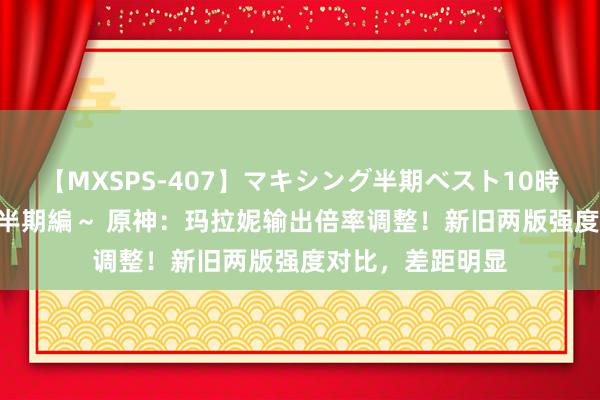 【MXSPS-407】マキシング半期ベスト10時間 ～2015年上半期編～ 原神：玛拉妮输出倍率调整！新旧两版强度对比，差距明显