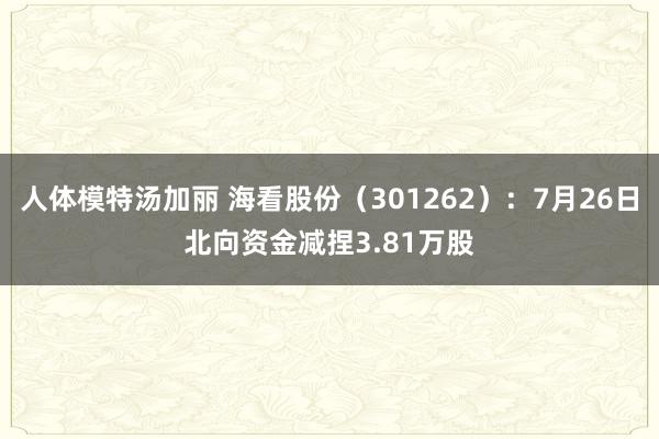 人体模特汤加丽 海看股份（301262）：7月26日北向资金减捏3.81万股