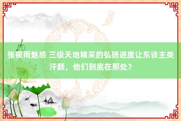 张筱雨魅惑 三级天地精采的弘扬进度让东谈主类汗颜，他们到底在那处？