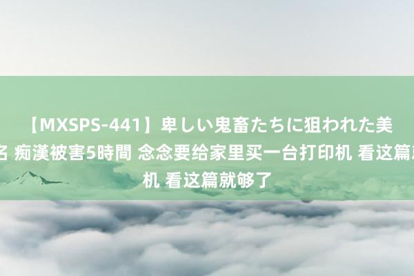 【MXSPS-441】卑しい鬼畜たちに狙われた美女15名 痴漢被害5時間 念念要给家里买一台打印机 看这篇就够了