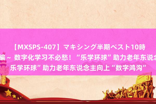 【MXSPS-407】マキシング半期ベスト10時間 ～2015年上半期編～ 数字化学习不必愁！“乐学环球”助力老年东说念主向上“数字鸿沟”