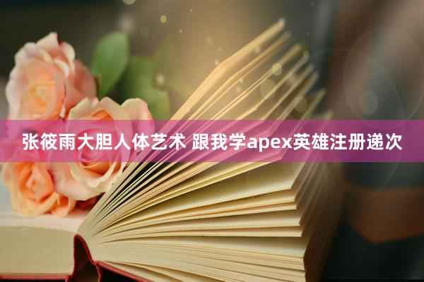 张筱雨大胆人体艺术 跟我学apex英雄注册递次