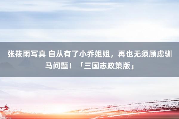 张筱雨写真 自从有了小乔姐姐，再也无须顾虑驯马问题！「三国志政策版」