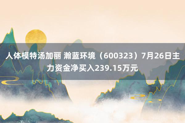 人体模特汤加丽 瀚蓝环境（600323）7月26日主力资金净买入239.15万元