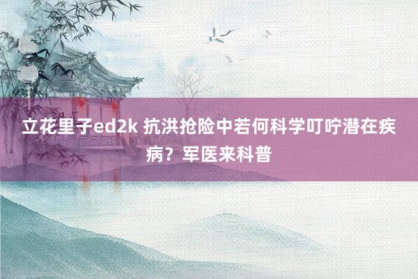 立花里子ed2k 抗洪抢险中若何科学叮咛潜在疾病？军医来科普