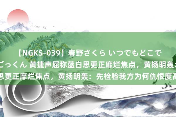 【NGKS-039】春野さくら いつでもどこでも24時間、初ぶっかけごっくん 黄捷声屈称蓝白思更正靡烂焦点，黄扬明轰：先检验我方为何仇恨度高