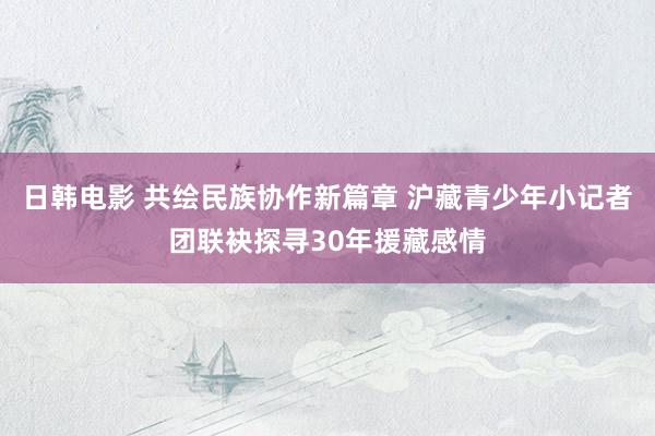 日韩电影 共绘民族协作新篇章 沪藏青少年小记者团联袂探寻30年援藏感情