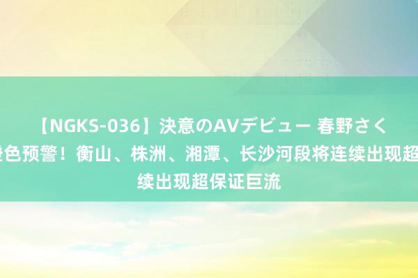 【NGKS-036】決意のAVデビュー 春野さくら 巨流橙色预警！衡山、株洲、湘潭、长沙河段将连续出现超保证巨流