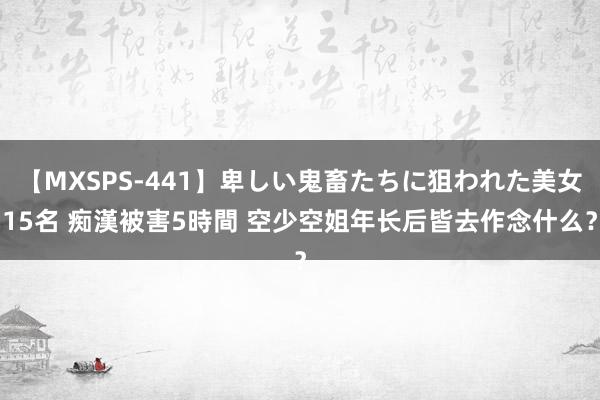 【MXSPS-441】卑しい鬼畜たちに狙われた美女15名 痴漢被害5時間 空少空姐年长后皆去作念什么？