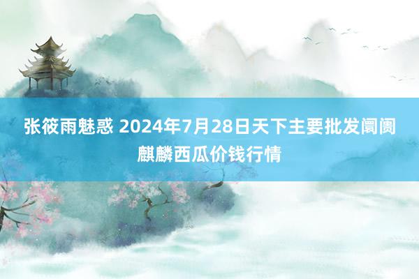 张筱雨魅惑 2024年7月28日天下主要批发阛阓麒麟西瓜价钱行情