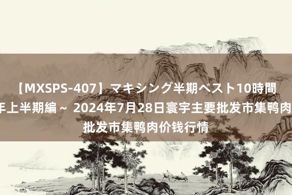 【MXSPS-407】マキシング半期ベスト10時間 ～2015年上半期編～ 2024年7月28日寰宇主要批发市集鸭肉价钱行情