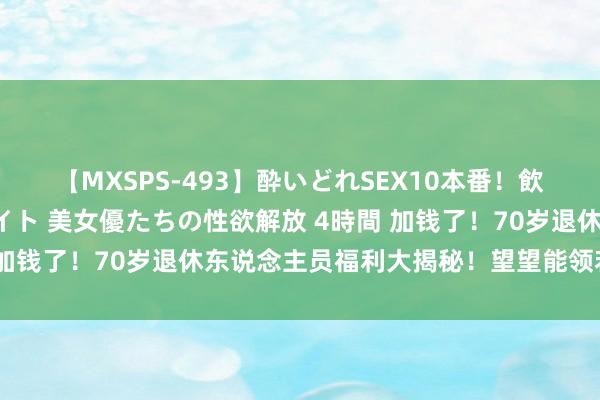 【MXSPS-493】酔いどれSEX10本番！飲んで揉まれてオールナイト 美女優たちの性欲解放 4時間 加钱了！70岁退休东说念主员福利大揭秘！望望能领若干钱？