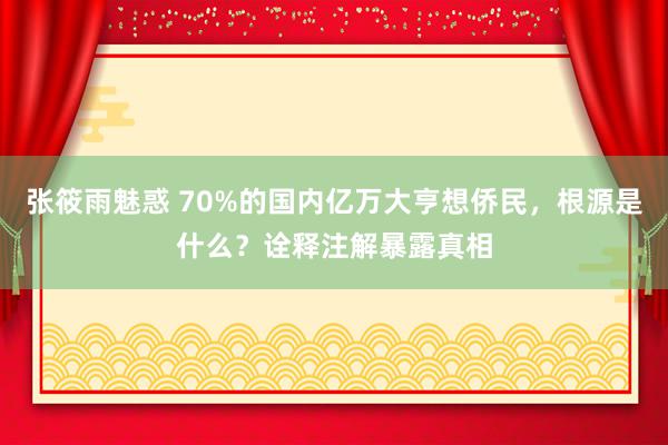 张筱雨魅惑 70%的国内亿万大亨想侨民，根源是什么？诠释注解暴露真相