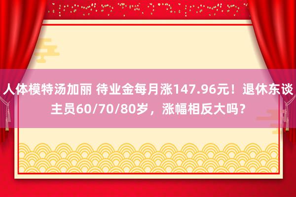 人体模特汤加丽 待业金每月涨147.96元！退休东谈主员60/70/80岁，涨幅相反大吗？