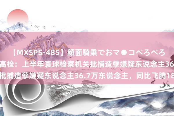 【MXSPS-485】顔面騎乗でおマ●コべろべろ！絶頂クンニ4時間 【最高检：上半年寰球检察机关批捕造孽嫌疑东说念主36.7万东说念主，同比飞腾18