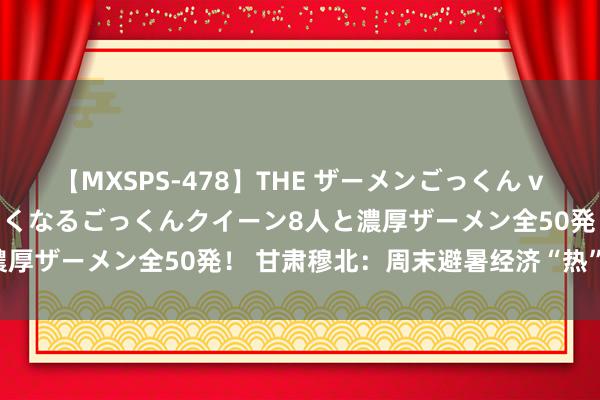 【MXSPS-478】THE ザーメンごっくん vol.2 飲めば飲むほどエロくなるごっくんクイーン8人と濃厚ザーメン全50発！ 甘肃穆北：周末避暑经济“热”不能挡