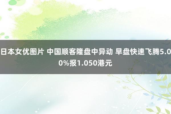 日本女优图片 中国顺客隆盘中异动 早盘快速飞腾5.00%报1.050港元