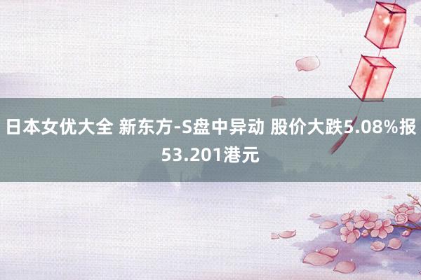 日本女优大全 新东方-S盘中异动 股价大跌5.08%报53.201港元