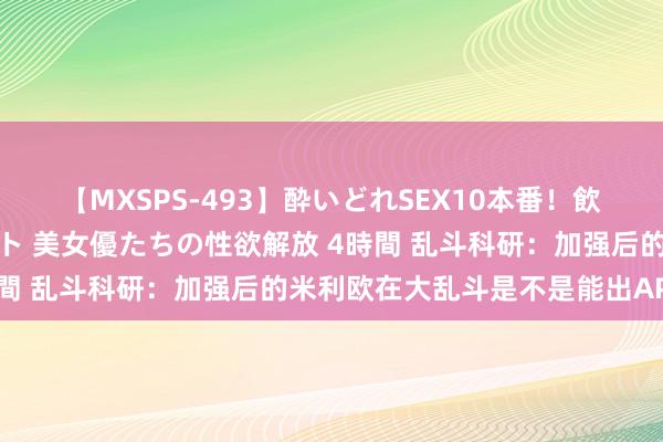 【MXSPS-493】酔いどれSEX10本番！飲んで揉まれてオールナイト 美女優たちの性欲解放 4時間 乱斗科研：加强后的米利欧在大乱斗是不是能出AP了？