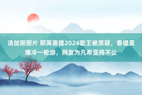 汤加丽图片 那英喜提2024歌王被质疑，香缇莫爆冷一轮游，网友为凡希亚鸣不公