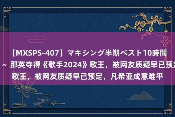 【MXSPS-407】マキシング半期ベスト10時間 ～2015年上半期編～ 那英夺得《歌手2024》歌王，被网友质疑早已预定，凡希亚成意难平