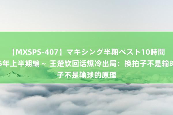 【MXSPS-407】マキシング半期ベスト10時間 ～2015年上半期編～ 王楚钦回话爆冷出局：换拍子不是输球的原理