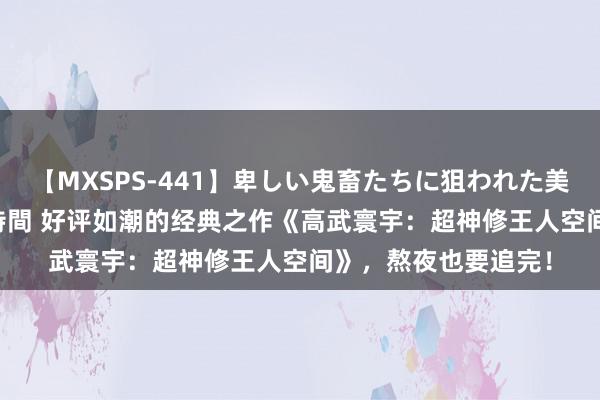 【MXSPS-441】卑しい鬼畜たちに狙われた美女15名 痴漢被害5時間 好评如潮的经典之作《高武寰宇：超神修王人空间》，熬夜也要追完！