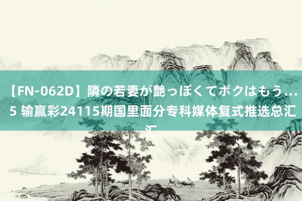 【FN-062D】隣の若妻が艶っぽくてボクはもう… 5 输赢彩24115期国里面分专科媒体复式推选总汇