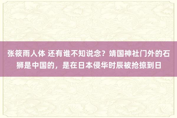 张筱雨人体 还有谁不知说念？靖国神社门外的石狮是中国的，是在日本侵华时辰被抢掠到日