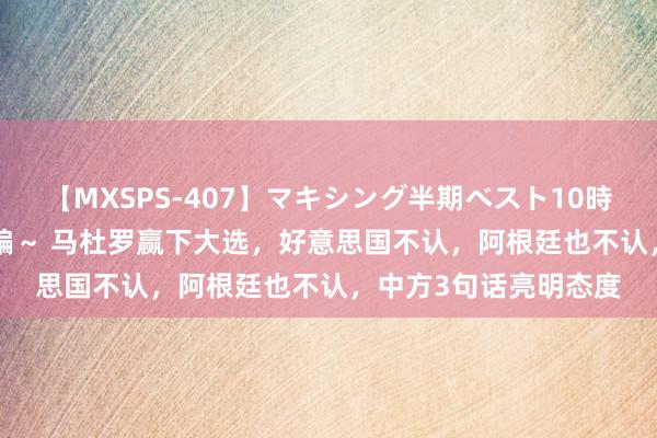 【MXSPS-407】マキシング半期ベスト10時間 ～2015年上半期編～ 马杜罗赢下大选，好意思国不认，阿根廷也不认，中方3句话亮明态度