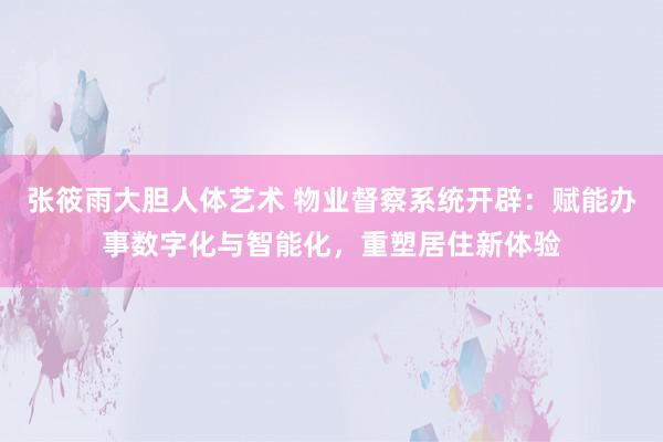 张筱雨大胆人体艺术 物业督察系统开辟：赋能办事数字化与智能化，重塑居住新体验