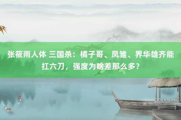 张筱雨人体 三国杀：橘子哥、凤雏、界华雄齐能扛六刀，强度为啥差那么多？