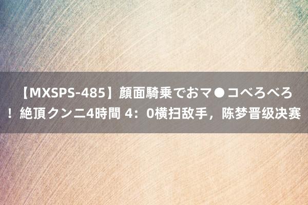 【MXSPS-485】顔面騎乗でおマ●コべろべろ！絶頂クンニ4時間 4：0横扫敌手，陈梦晋级决赛