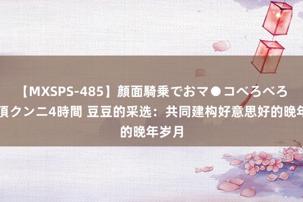 【MXSPS-485】顔面騎乗でおマ●コべろべろ！絶頂クンニ4時間 豆豆的采选：共同建构好意思好的晚年岁月