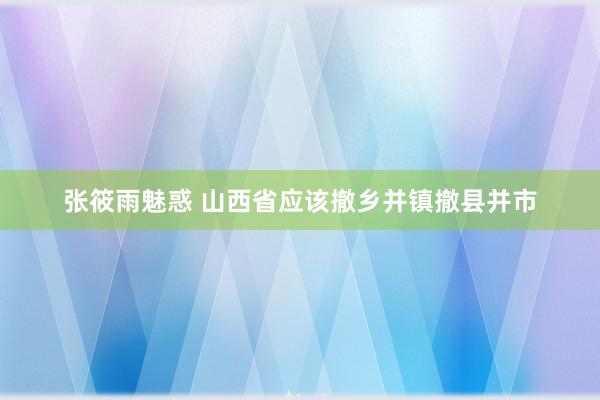 张筱雨魅惑 山西省应该撤乡并镇撤县并市