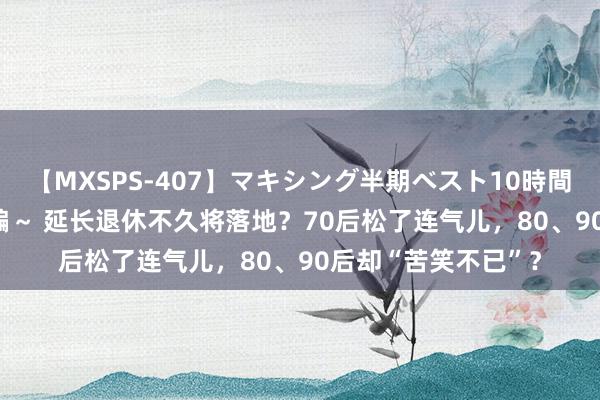 【MXSPS-407】マキシング半期ベスト10時間 ～2015年上半期編～ 延长退休不久将落地？70后松了连气儿，80、90后却“苦笑不已”？