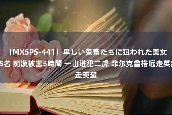 【MXSPS-441】卑しい鬼畜たちに狙われた美女15名 痴漢被害5時間 一山进犯二虎 菲尔克鲁格远走英超