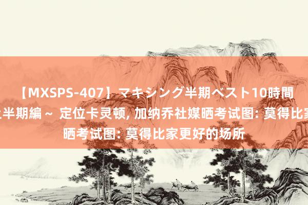 【MXSPS-407】マキシング半期ベスト10時間 ～2015年上半期編～ 定位卡灵顿, 加纳乔社媒晒考试图: 莫得比家更好的场所