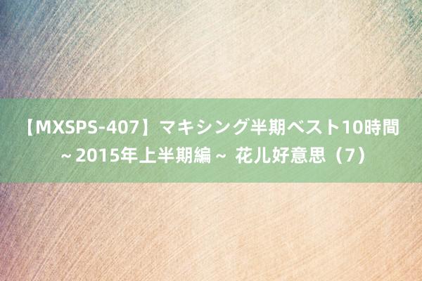 【MXSPS-407】マキシング半期ベスト10時間 ～2015年上半期編～ 花儿好意思（7）