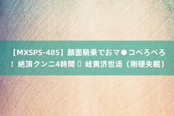 【MXSPS-485】顔面騎乗でおマ●コべろべろ！絶頂クンニ4時間 ​岐黄济世汤（刚硬失眠）