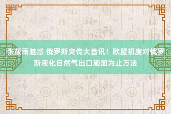 张筱雨魅惑 俄罗斯突传大音讯！欧盟初度对俄罗斯液化自然气出口施加为止方法