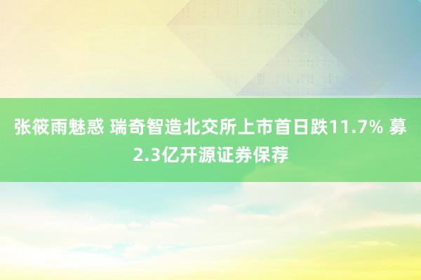 张筱雨魅惑 瑞奇智造北交所上市首日跌11.7% 募2.3亿开源证券保荐