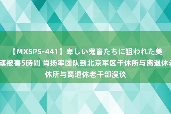 【MXSPS-441】卑しい鬼畜たちに狙われた美女15名 痴漢被害5時間 肖扬率团队到北京军区干休所与离退休老干部漫谈