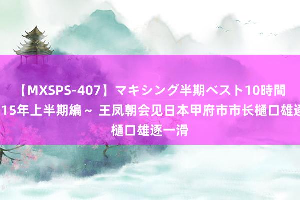 【MXSPS-407】マキシング半期ベスト10時間 ～2015年上半期編～ 王凤朝会见日本甲府市市长樋口雄逐一滑