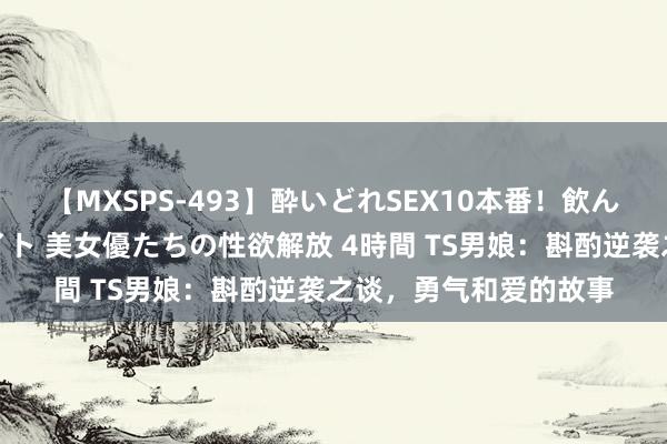 【MXSPS-493】酔いどれSEX10本番！飲んで揉まれてオールナイト 美女優たちの性欲解放 4時間 TS男娘：斟酌逆袭之谈，勇气和爱的故事