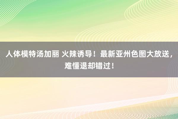 人体模特汤加丽 火辣诱导！最新亚州色图大放送，难懂退却错过！