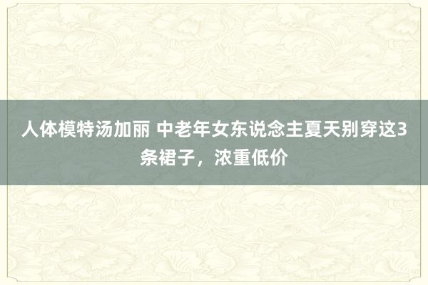 人体模特汤加丽 中老年女东说念主夏天别穿这3条裙子，浓重低价