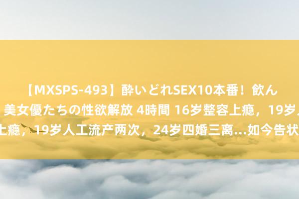 【MXSPS-493】酔いどれSEX10本番！飲んで揉まれてオールナイト 美女優たちの性欲解放 4時間 16岁整容上瘾，19岁人工流产两次，24岁四婚三离...如今告状生母冲上热搜