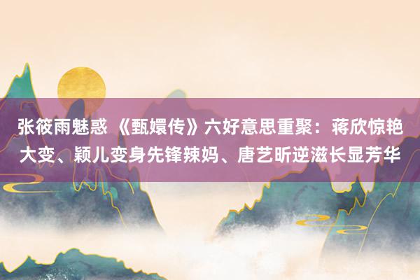 张筱雨魅惑 《甄嬛传》六好意思重聚：蒋欣惊艳大变、颖儿变身先锋辣妈、唐艺昕逆滋长显芳华