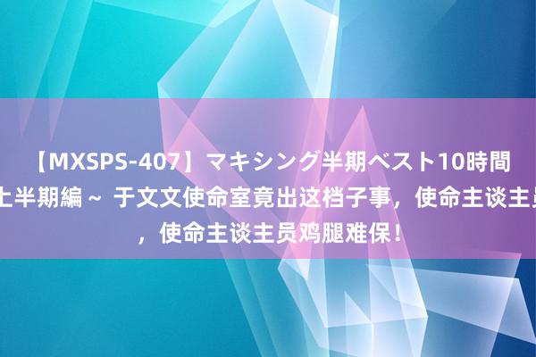 【MXSPS-407】マキシング半期ベスト10時間 ～2015年上半期編～ 于文文使命室竟出这档子事，使命主谈主员鸡腿难保！